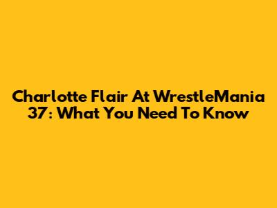 Charlotte Flair At WrestleMania 37: What You Need To Know