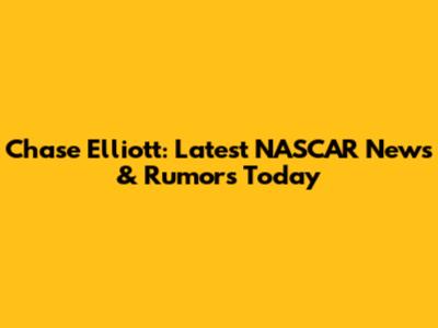 Chase Elliott: Latest NASCAR News & Rumors Today