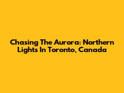 Chasing The Aurora: Northern Lights In Toronto, Canada