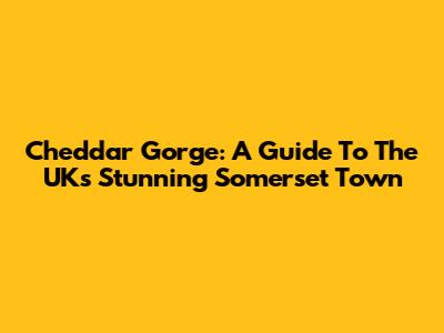 Cheddar Gorge: A Guide To The UK's Stunning Somerset Town