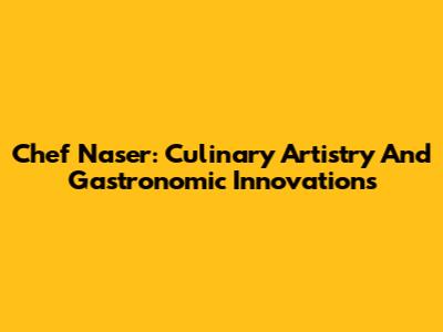 Chef Naser: Culinary Artistry And Gastronomic Innovations