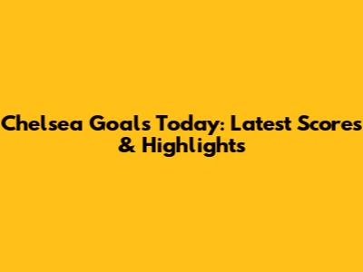 Chelsea Goals Today: Latest Scores & Highlights