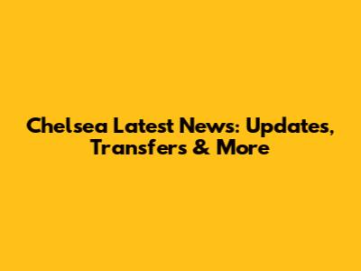 Chelsea Latest News: Updates, Transfers & More