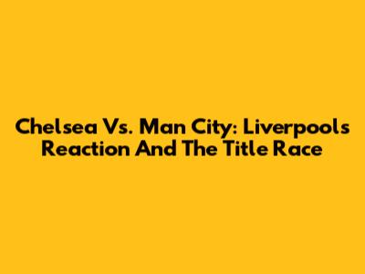 Chelsea Vs. Man City: Liverpool's Reaction And The Title Race
