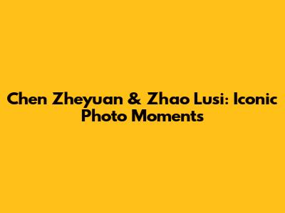 Chen Zheyuan & Zhao Lusi: Iconic Photo Moments