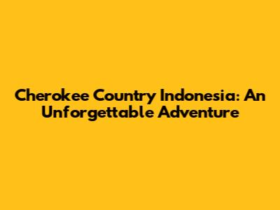 Cherokee Country Indonesia: An Unforgettable Adventure