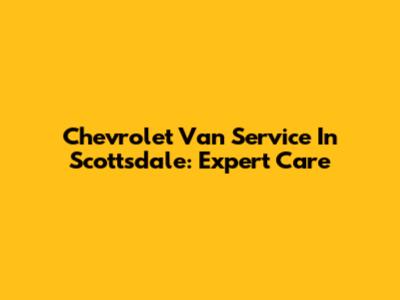 Chevrolet Van Service In Scottsdale: Expert Care