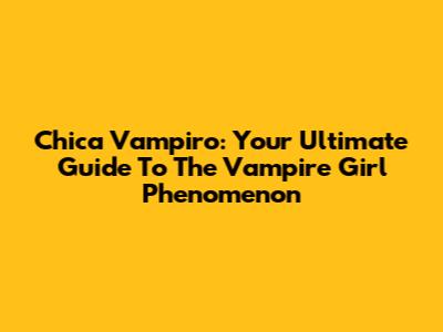 Chica Vampiro: Your Ultimate Guide To The Vampire Girl Phenomenon