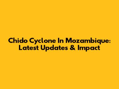 Chido Cyclone In Mozambique: Latest Updates & Impact