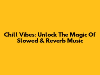 Chill Vibes: Unlock The Magic Of Slowed & Reverb Music