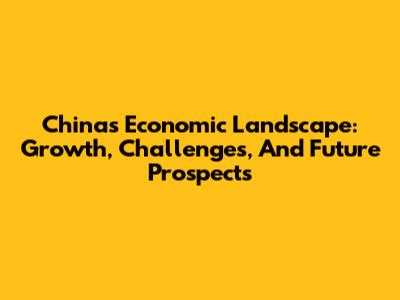 China's Economic Landscape: Growth, Challenges, And Future Prospects
