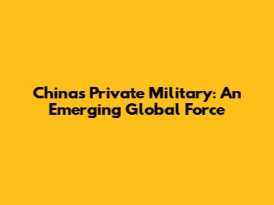 China's Private Military: An Emerging Global Force