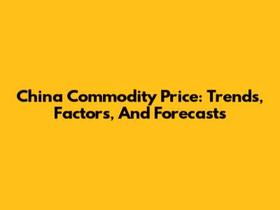 China Commodity Price: Trends, Factors, And Forecasts