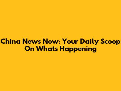 China News Now: Your Daily Scoop On What's Happening