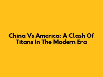 China Vs America: A Clash Of Titans In The Modern Era