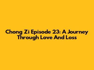 Chong Zi Episode 23: A Journey Through Love And Loss