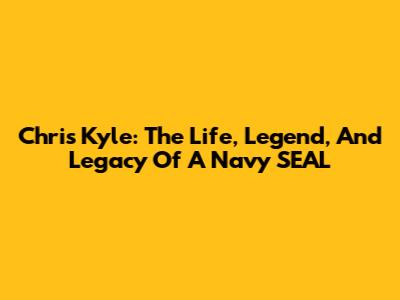 Chris Kyle: The Life, Legend, And Legacy Of A Navy SEAL