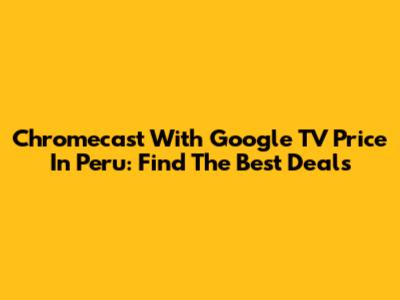 Chromecast With Google TV Price In Peru: Find The Best Deals