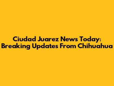 Ciudad Juarez News Today: Breaking Updates From Chihuahua