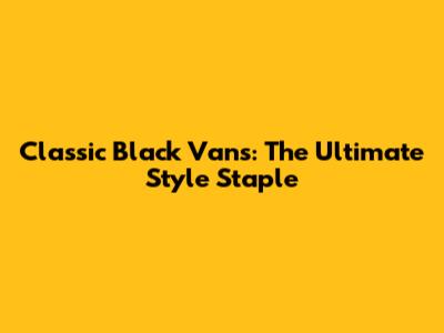 Classic Black Vans: The Ultimate Style Staple