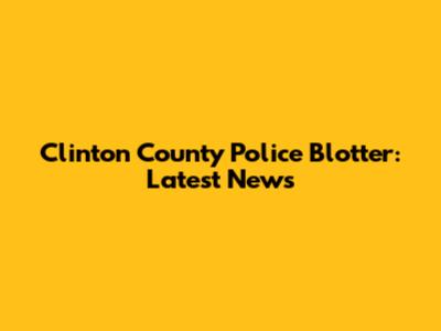 Clinton County Police Blotter: Latest News