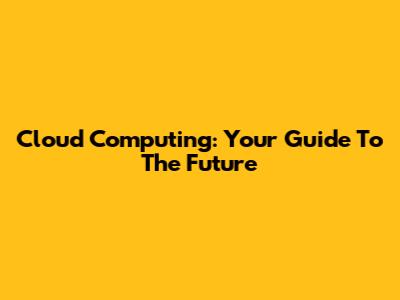 Cloud Computing: Your Guide To The Future