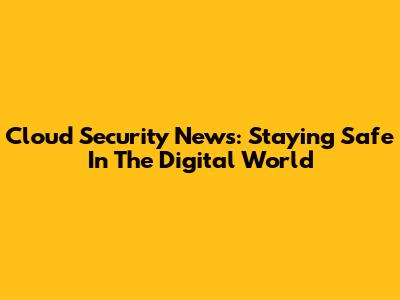 Cloud Security News: Staying Safe In The Digital World