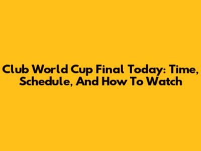 Club World Cup Final Today: Time, Schedule, And How To Watch