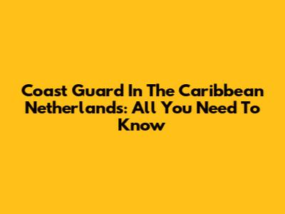 Coast Guard In The Caribbean Netherlands: All You Need To Know