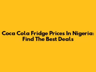 Coca Cola Fridge Prices In Nigeria: Find The Best Deals