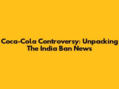 Coca-Cola Controversy: Unpacking The India Ban News
