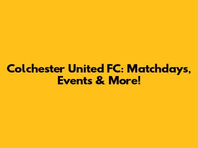 Colchester United FC: Matchdays, Events & More!