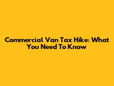 Commercial Van Tax Hike: What You Need To Know