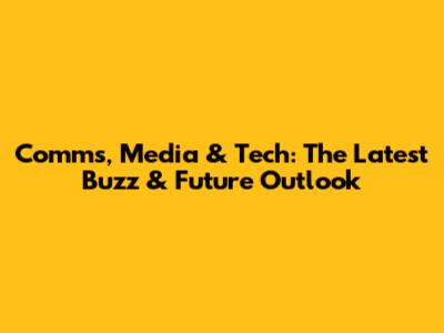 Comms, Media & Tech: The Latest Buzz & Future Outlook
