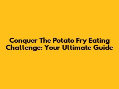Conquer The Potato Fry Eating Challenge: Your Ultimate Guide