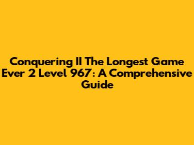 Conquering II The Longest Game Ever 2 Level 967: A Comprehensive Guide