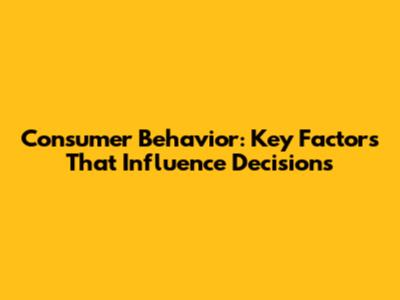 Consumer Behavior: Key Factors That Influence Decisions