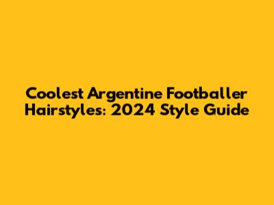 Coolest Argentine Footballer Hairstyles: 2024 Style Guide