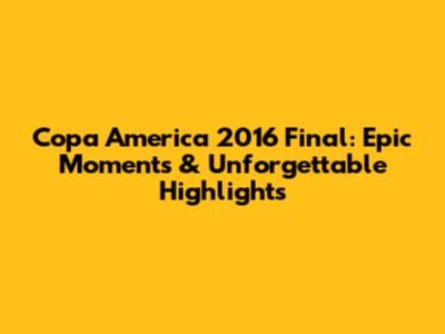Copa America 2016 Final: Epic Moments & Unforgettable Highlights