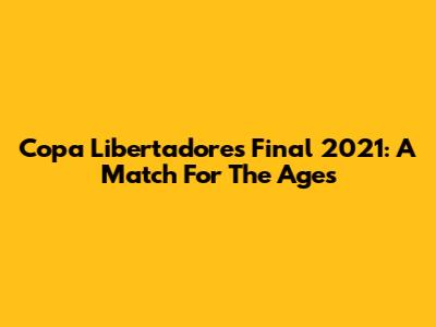 Copa Libertadores Final 2021: A Match For The Ages