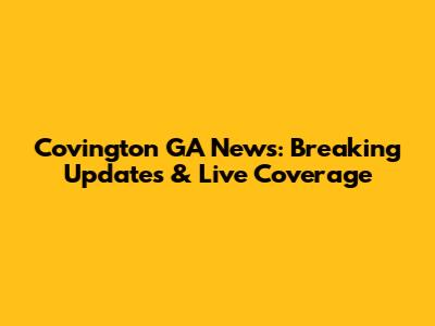 Covington GA News: Breaking Updates & Live Coverage