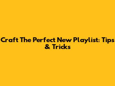 Craft The Perfect New Playlist: Tips & Tricks