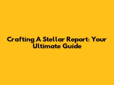 Crafting A Stellar Report: Your Ultimate Guide