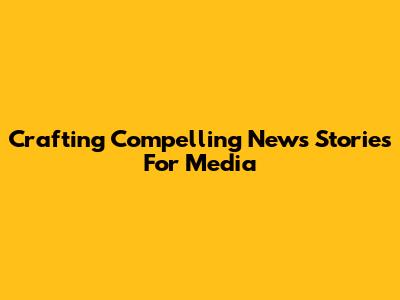 Crafting Compelling News Stories For Media
