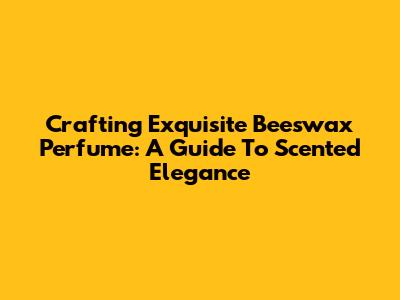 Crafting Exquisite Beeswax Perfume: A Guide To Scented Elegance