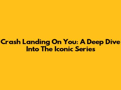 Crash Landing On You: A Deep Dive Into The Iconic Series