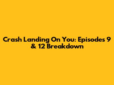Crash Landing On You: Episodes 9 & 12 Breakdown