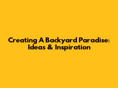 Creating A Backyard Paradise: Ideas & Inspiration