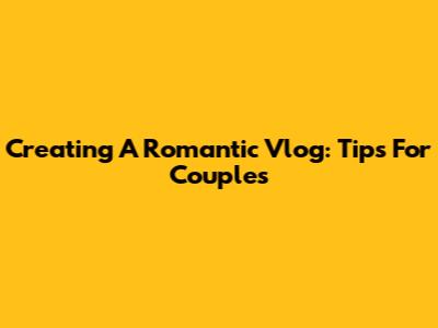 Creating A Romantic Vlog: Tips For Couples