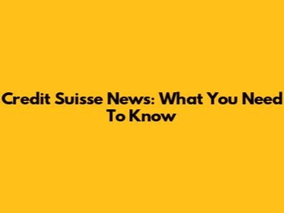 Credit Suisse News: What You Need To Know